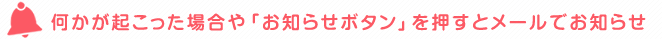 何かが起こった場合や「お知らせボタン」を押すとメールでお知らせ