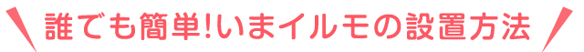 誰でも簡単！いまイルモの設置方法